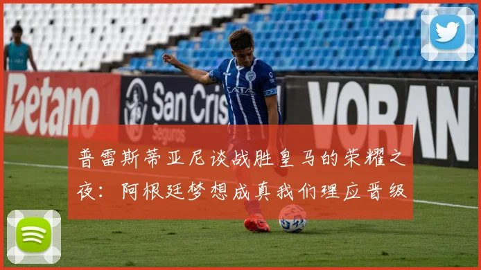 普雷斯蒂亚尼谈战胜皇马的荣耀之夜：阿根廷梦想成真我们理应晋级