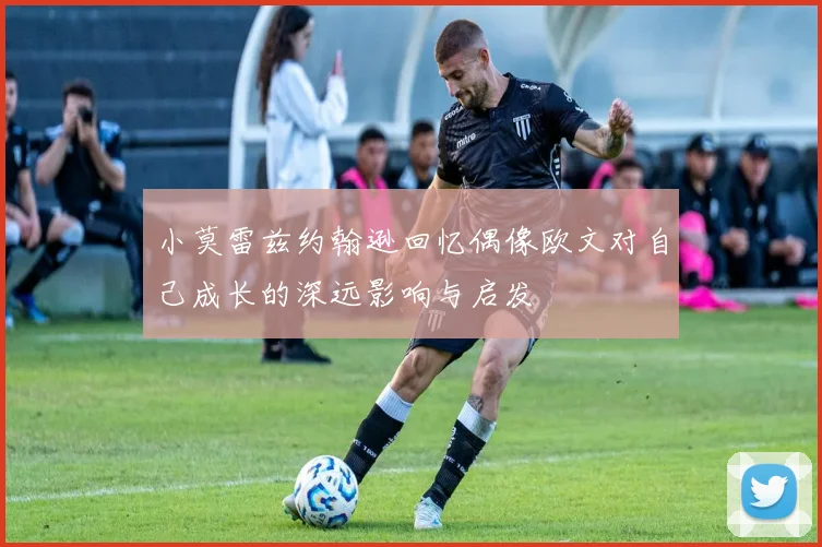 小莫雷兹约翰逊回忆偶像欧文对自己成长的深远影响与启发
