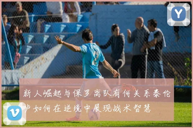新人崛起与保罗离队有何关系泰伦卢如何在逆境中展现战术智慧