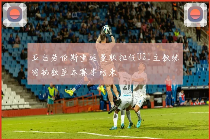 亚当劳伦斯重返曼联担任U21主教练将执教至本赛季结束