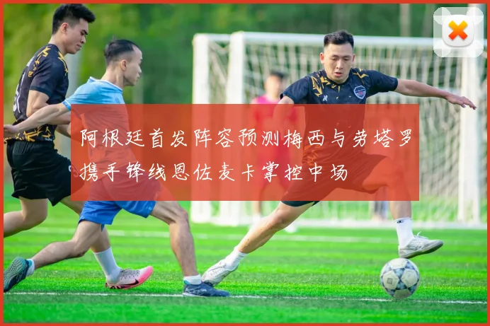 阿根廷首发阵容预测梅西与劳塔罗携手锋线恩佐麦卡掌控中场
