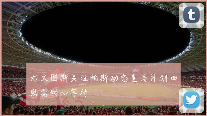 尤文图斯关注帕斯动态皇马计划回购需耐心等待