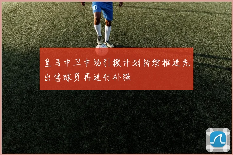 皇马中卫中场引援计划持续推进先出售球员再进行补强