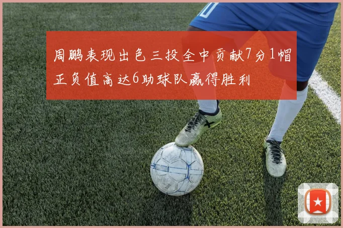 周鹏表现出色三投全中贡献7分1帽正负值高达6助球队赢得胜利
