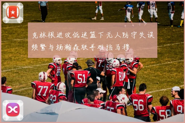克林根进攻低迷篮下无人防守失误频繁与杨瀚森联手难挡马穆