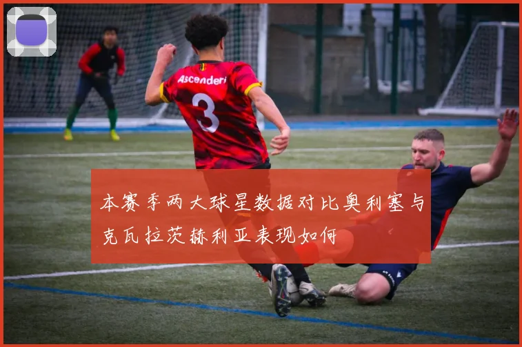 本赛季两大球星数据对比奥利塞与克瓦拉茨赫利亚表现如何