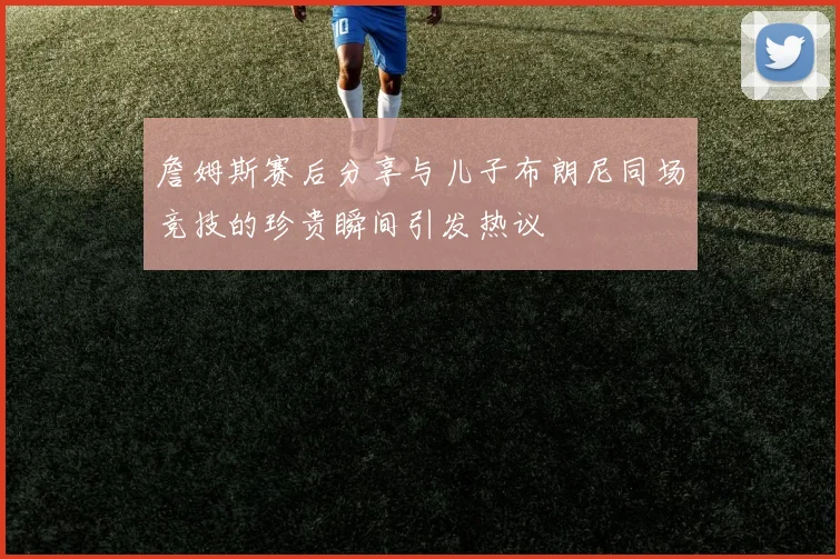 詹姆斯赛后分享与儿子布朗尼同场竞技的珍贵瞬间引发热议