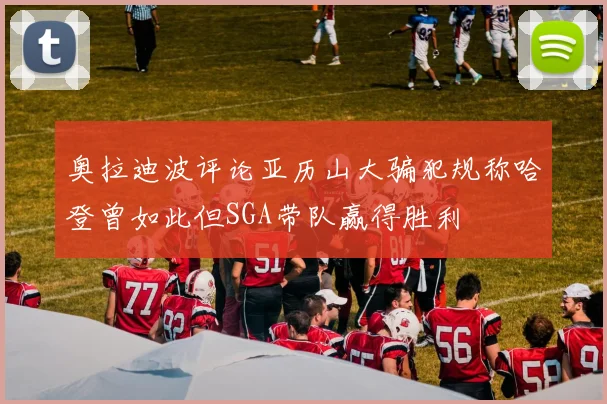 奥拉迪波评论亚历山大骗犯规称哈登曾如此但SGA带队赢得胜利
