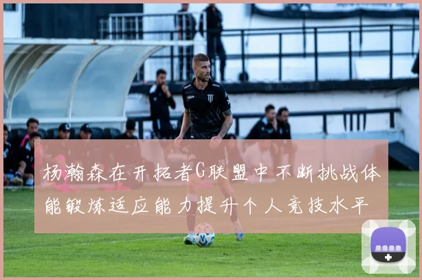 杨瀚森在开拓者G联盟中不断挑战体能锻炼适应能力提升个人竞技水平