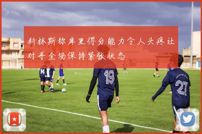 科林斯称库里得分能力令人头疼让对手全场保持紧张状态