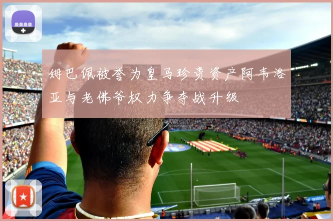 姆巴佩被誉为皇马珍贵资产阿韦洛亚与老佛爷权力争夺战升级