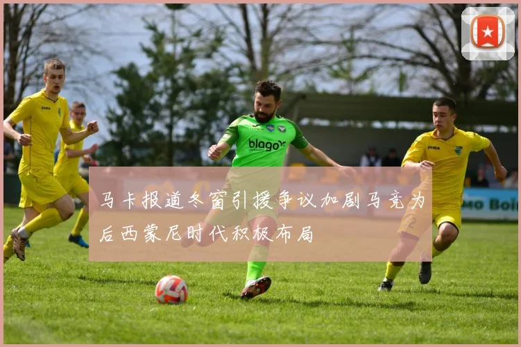 马卡报道冬窗引援争议加剧马竞为后西蒙尼时代积极布局