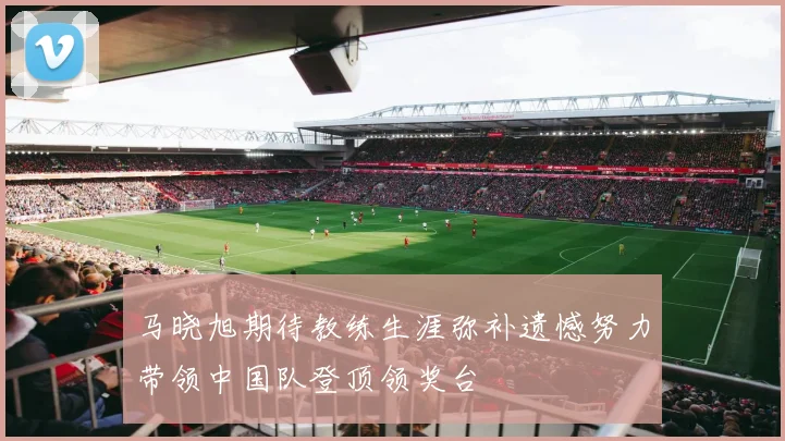 马晓旭期待教练生涯弥补遗憾努力带领中国队登顶领奖台