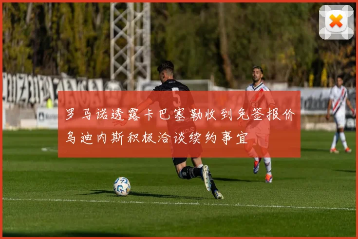罗马诺透露卡巴塞勒收到免签报价乌迪内斯积极洽谈续约事宜