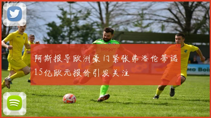 阿斯报导欧洲豪门紧张弗洛伦蒂诺15亿欧元报价引发关注