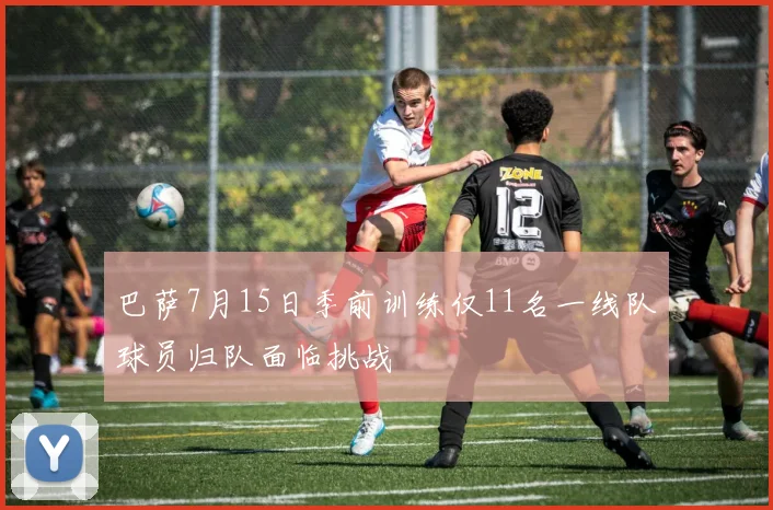 巴萨7月15日季前训练仅11名一线队球员归队面临挑战