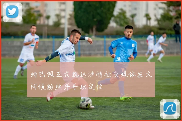 姆巴佩正式抵达沙特社交媒体发文问候粉丝并手动定位