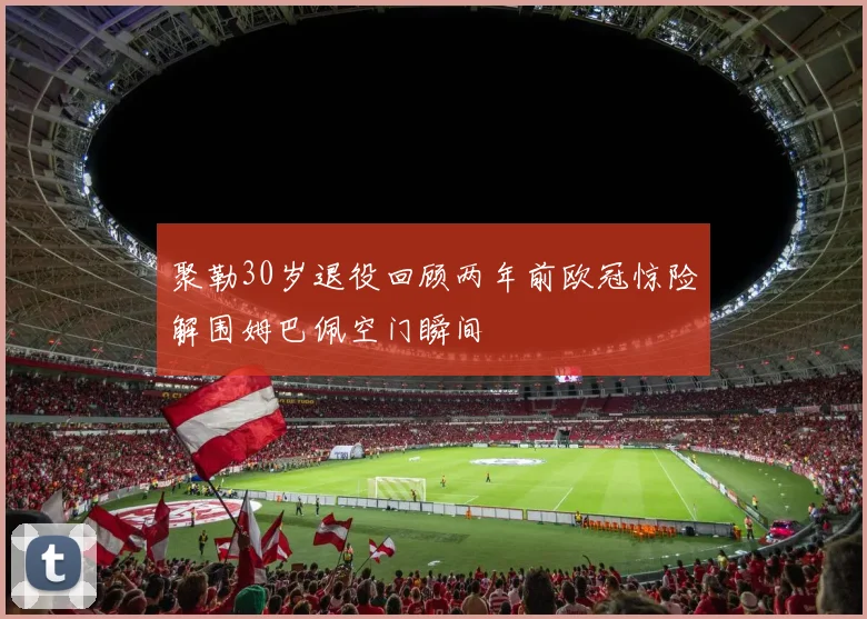 聚勒30岁退役回顾两年前欧冠惊险解围姆巴佩空门瞬间