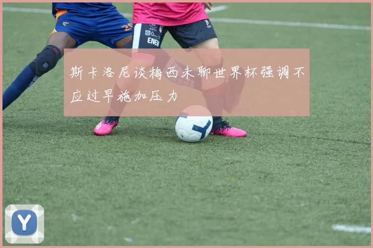 斯卡洛尼谈梅西未聊世界杯强调不应过早施加压力