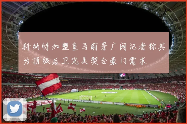 科纳特加盟皇马前景广阔记者称其为顶级后卫完美契合豪门需求
