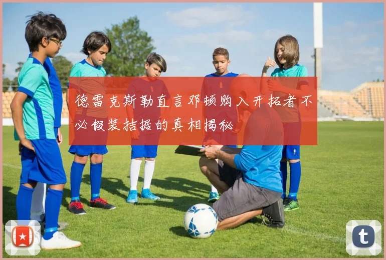德雷克斯勒直言邓顿购入开拓者不必假装拮据的真相揭秘