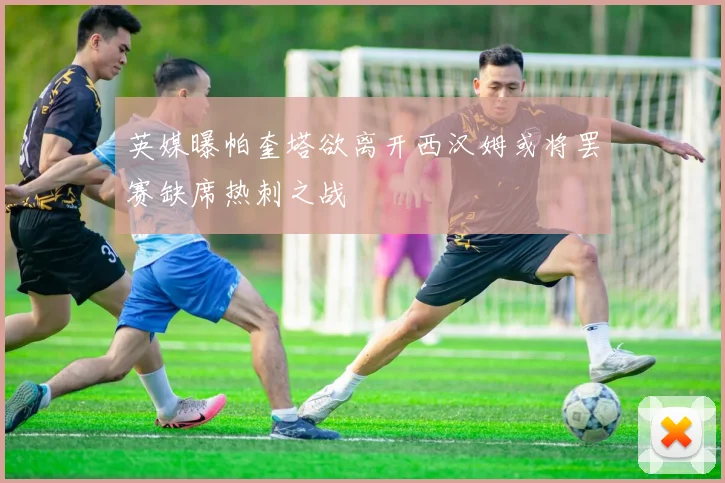 英媒曝帕奎塔欲离开西汉姆或将罢赛缺席热刺之战