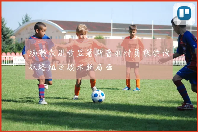 杨瀚森进步显著斯普利特勇敢尝试双塔组合战术新局面